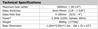 Technical Specifications Maximum hole center 1000mm  ( 39 - 1/4�) Glass thickness 3mm - 40mm  (1/8  � 1 - 5/8�) Glass Hole Size 4 - 100mm   (5/32  � 4�) Power* 2.2KW (220V, 3phase, 60Hz) Weight 800Kg  (1770lb) Base Dimension 1.66m*0.82m*1.6m   (66 x 32 x 63�)