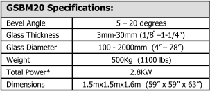 GSBM20 Specifications: Bevel Angle 5  � 20 degrees Glass Thickness 3mm - 30mm (1/8 � � 1 - 1/4�) Glass Diameter 100  - 2000mm  (4�  � 78�) Weight 500Kg  (1100 lbs) Total Power* 2.8KW Dimensions 1.5mx1.5mx1.6m  (59� x 59� x 63�)