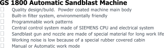 GS 1800 Automatic Sandblast Machine  Quality design/build.  Powder coated machine main body  Built - in filter system, environmentally friendly  Programmable work patterns  Central control system made of SIEMENS CPU and electrical system  Sandblast gun and nozzle are made of special material for long work life  Working noise is low because of a special rubber covered cabin  Manual or Automatic work mode