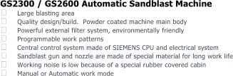 GS2300 / GS2600 Automatic Sandblast Machine  Large blasting area  Quality design/build.  Powder coated machine main body  Powerful external filter system, environmentally friendly  Programmable work patterns  Central control system made of SIEMENS CPU and electrical system  Sandblast gun and nozzle are made of special material for long work life  Working noise is low because of a special rubber covered cabin  Manual or Automatic work mode